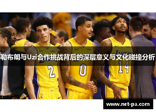 勒布朗与Uzi合作挑战背后的深层意义与文化碰撞分析
