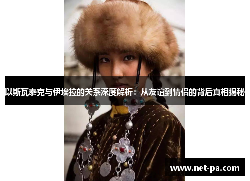 以斯瓦泰克与伊埃拉的关系深度解析：从友谊到情侣的背后真相揭秘