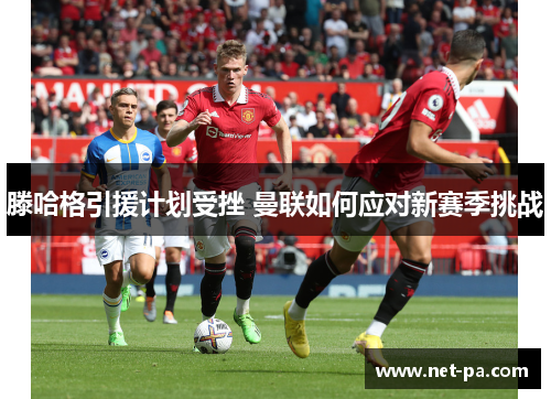 滕哈格引援计划受挫 曼联如何应对新赛季挑战
