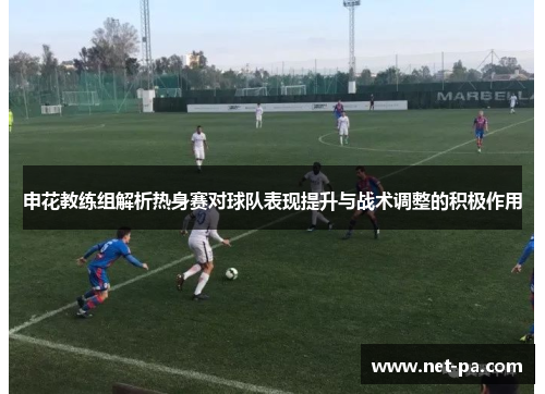 申花教练组解析热身赛对球队表现提升与战术调整的积极作用