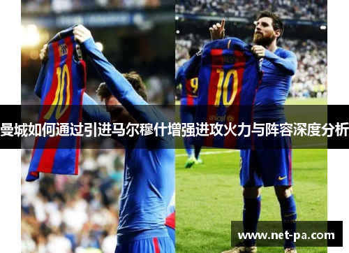 曼城如何通过引进马尔穆什增强进攻火力与阵容深度分析