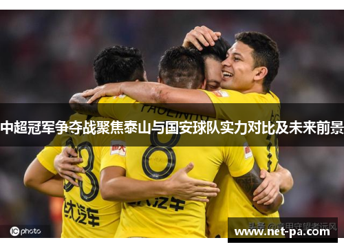 中超冠军争夺战聚焦泰山与国安球队实力对比及未来前景