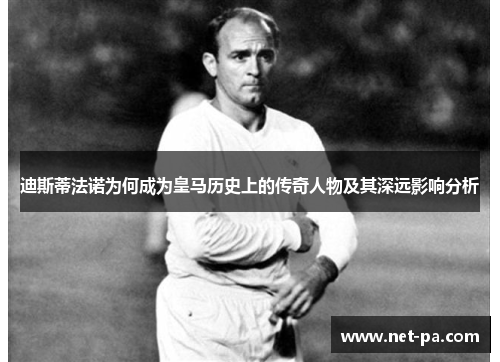 迪斯蒂法诺为何成为皇马历史上的传奇人物及其深远影响分析