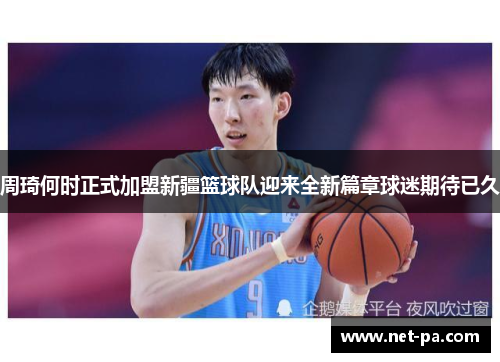 周琦何时正式加盟新疆篮球队迎来全新篇章球迷期待已久