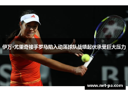 伊万·尤里奇接手罗马陷入动荡球队战绩起伏承受巨大压力