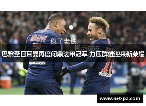巴黎圣日耳曼再度问鼎法甲冠军 力压群雄迎来新荣耀
