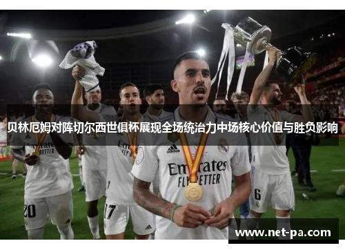 贝林厄姆对阵切尔西世俱杯展现全场统治力中场核心价值与胜负影响