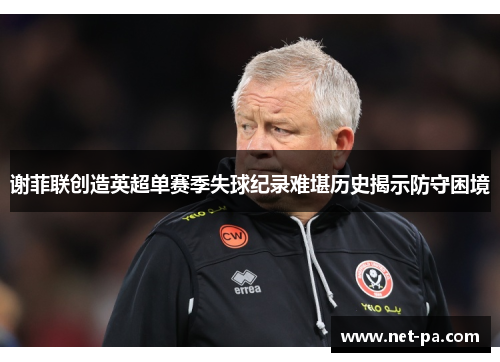 谢菲联创造英超单赛季失球纪录难堪历史揭示防守困境